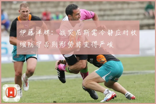 伊藤洋辉：战突尼斯需冷静应对收缩防守否则形势将变得严峻