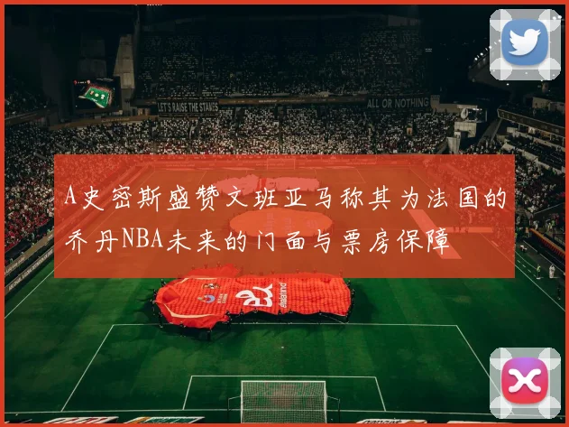 A史密斯盛赞文班亚马称其为法国的乔丹NBA未来的门面与票房保障