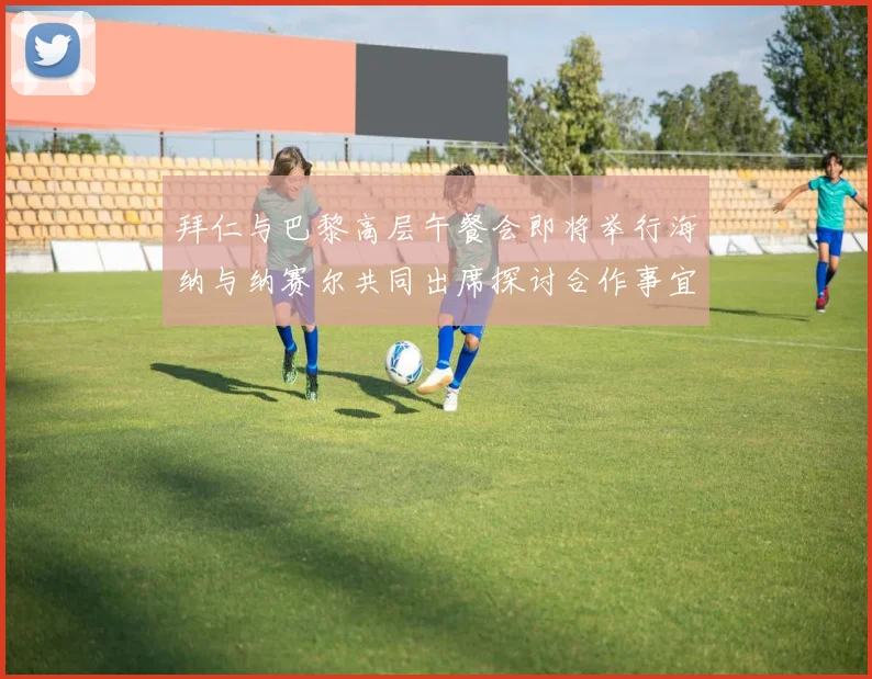 拜仁与巴黎高层午餐会即将举行海纳与纳赛尔共同出席探讨合作事宜