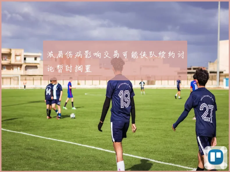 浓眉伤病影响交易可能侠队续约讨论暂时搁置