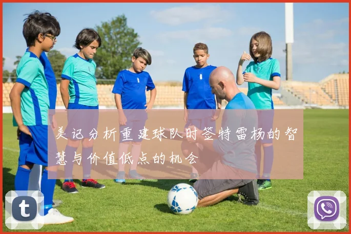 美记分析重建球队时签特雷杨的智慧与价值低点的机会
