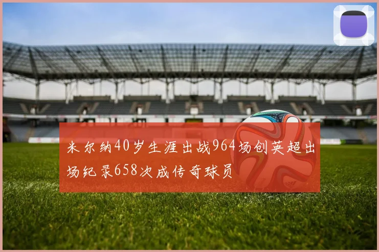 米尔纳40岁生涯出战964场创英超出场纪录658次成传奇球员