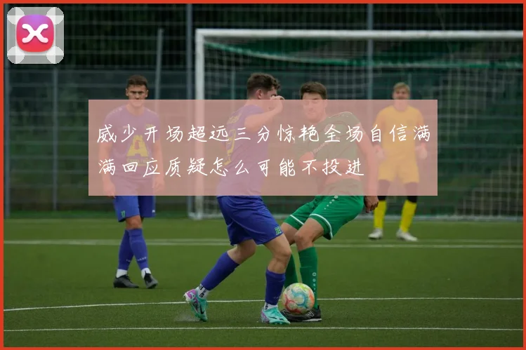 威少开场超远三分惊艳全场自信满满回应质疑怎么可能不投进