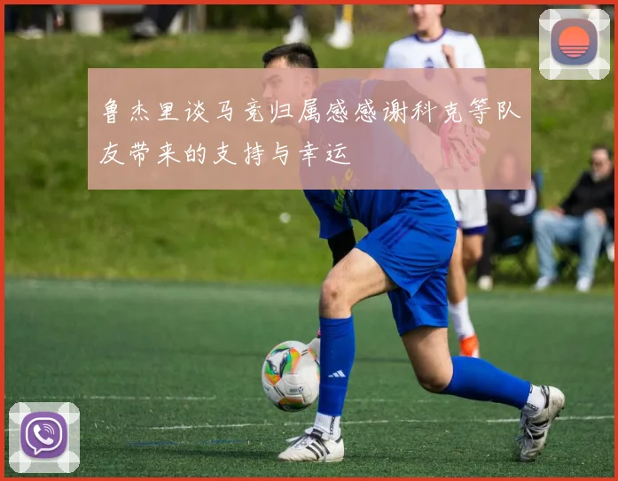 鲁杰里谈马竞归属感感谢科克等队友带来的支持与幸运
