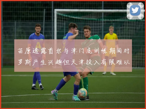 苗原透露首尔与津门虎训练期间对罗斯产生兴趣但天津投入有限难以引进