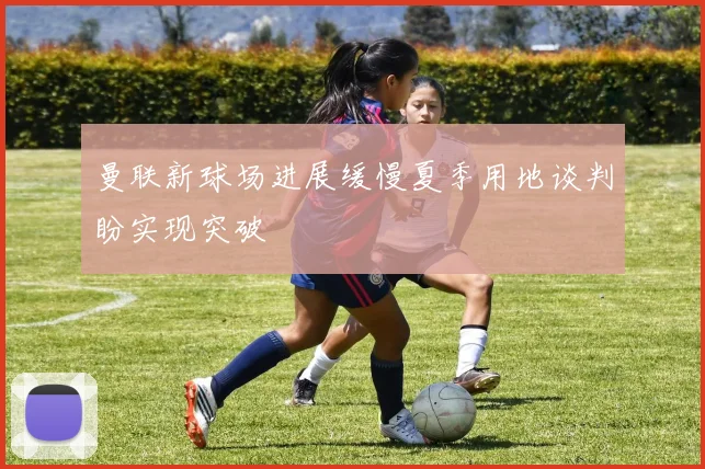 曼联新球场进展缓慢夏季用地谈判盼实现突破