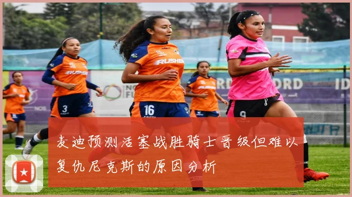 麦迪预测活塞战胜骑士晋级但难以复仇尼克斯的原因分析