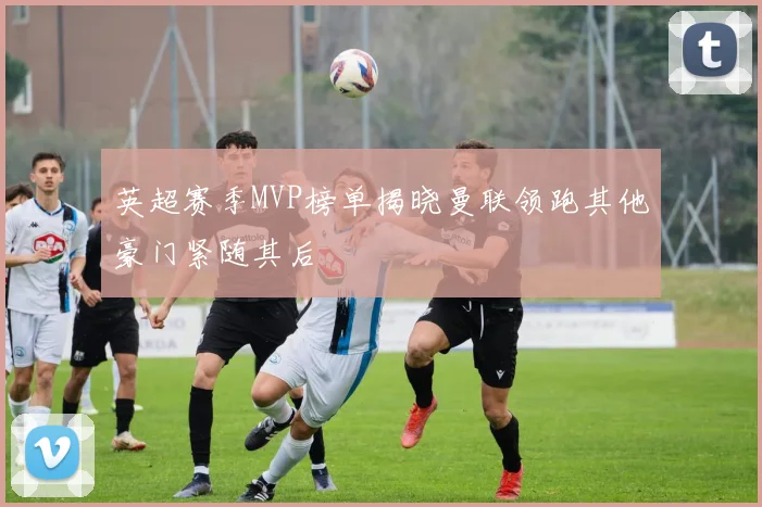 英超赛季MVP榜单揭晓曼联领跑其他豪门紧随其后