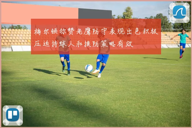 梅尔顿称赞老鹰防守表现出色积极压迫持球人和换防策略有效
