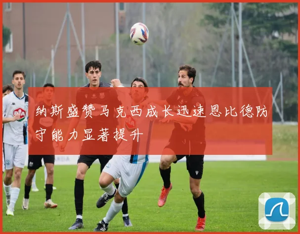 纳斯盛赞马克西成长迅速恩比德防守能力显著提升
