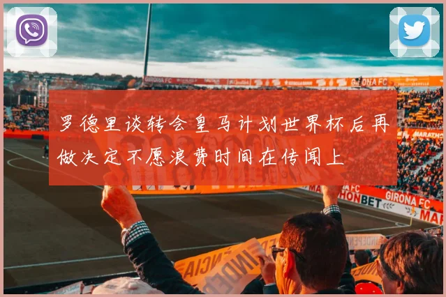 罗德里谈转会皇马计划世界杯后再做决定不愿浪费时间在传闻上