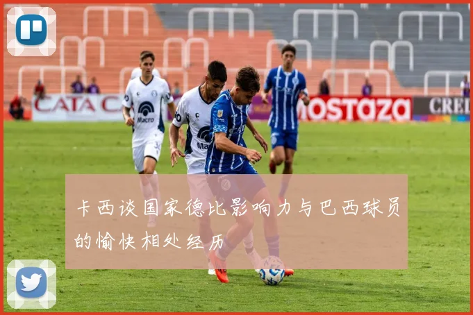 卡西谈国家德比影响力与巴西球员的愉快相处经历