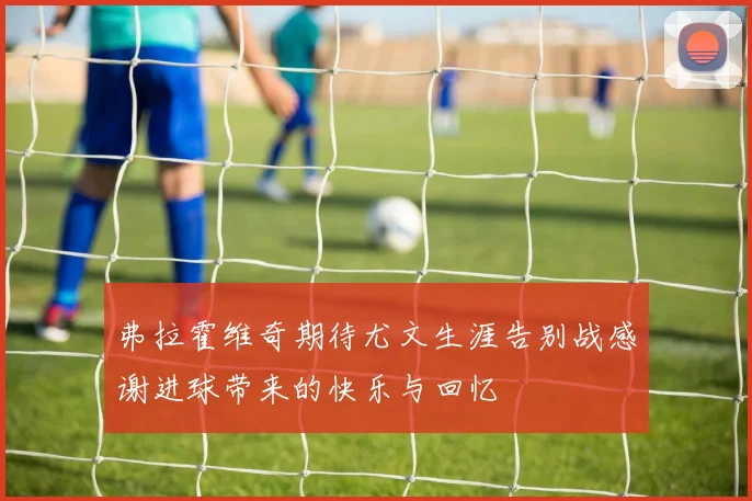 弗拉霍维奇期待尤文生涯告别战感谢进球带来的快乐与回忆