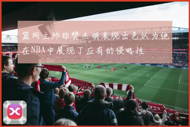 篮网主帅称赞杰明表现出色认为他在NBA中展现了应有的侵略性