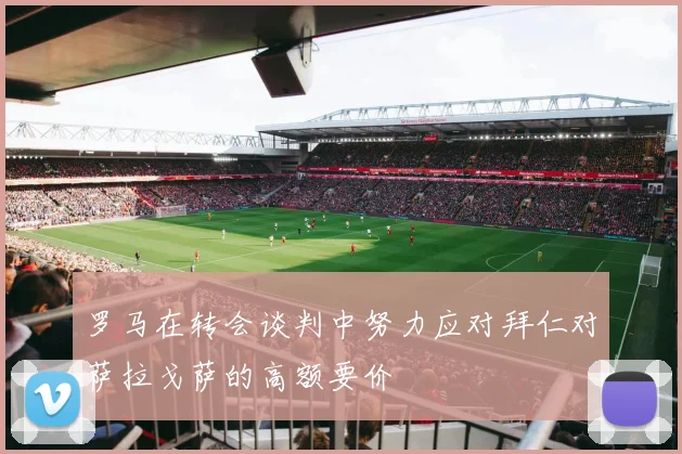 罗马在转会谈判中努力应对拜仁对萨拉戈萨的高额要价