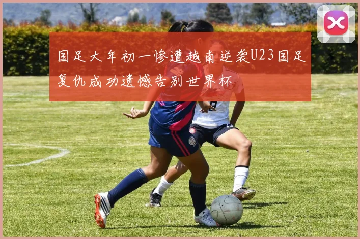 国足大年初一惨遭越南逆袭U23国足复仇成功遗憾告别世界杯