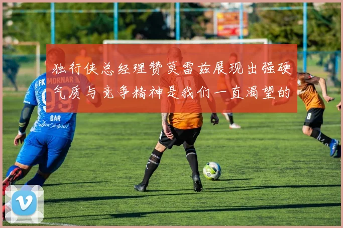 独行侠总经理赞莫雷兹展现出强硬气质与竞争精神是我们一直渴望的特质