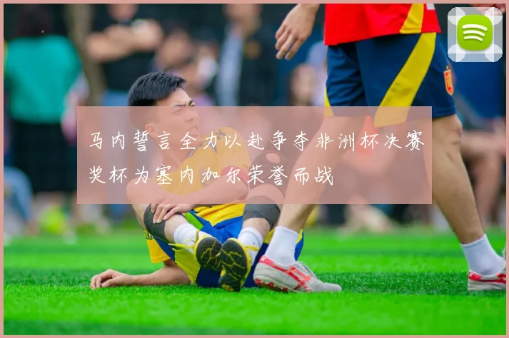 马内誓言全力以赴争夺非洲杯决赛奖杯为塞内加尔荣誉而战