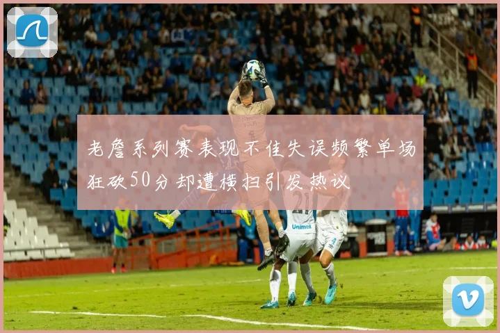 老詹系列赛表现不佳失误频繁单场狂砍50分却遭横扫引发热议