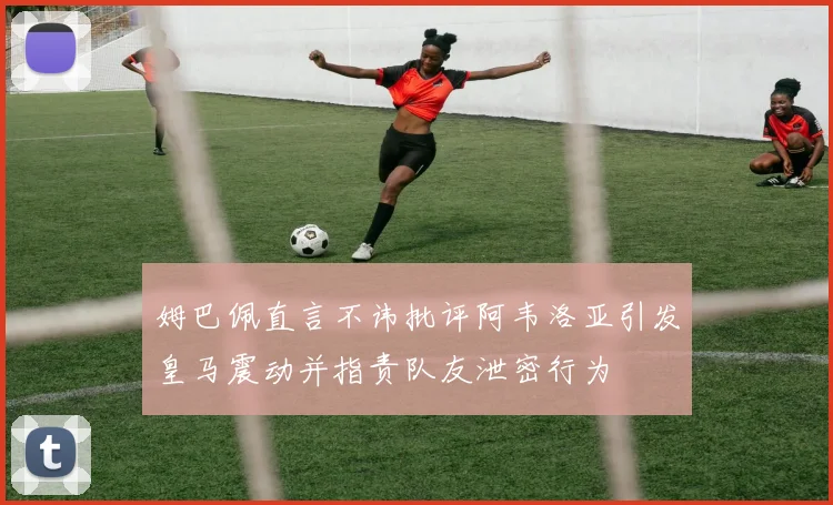 姆巴佩直言不讳批评阿韦洛亚引发皇马震动并指责队友泄密行为